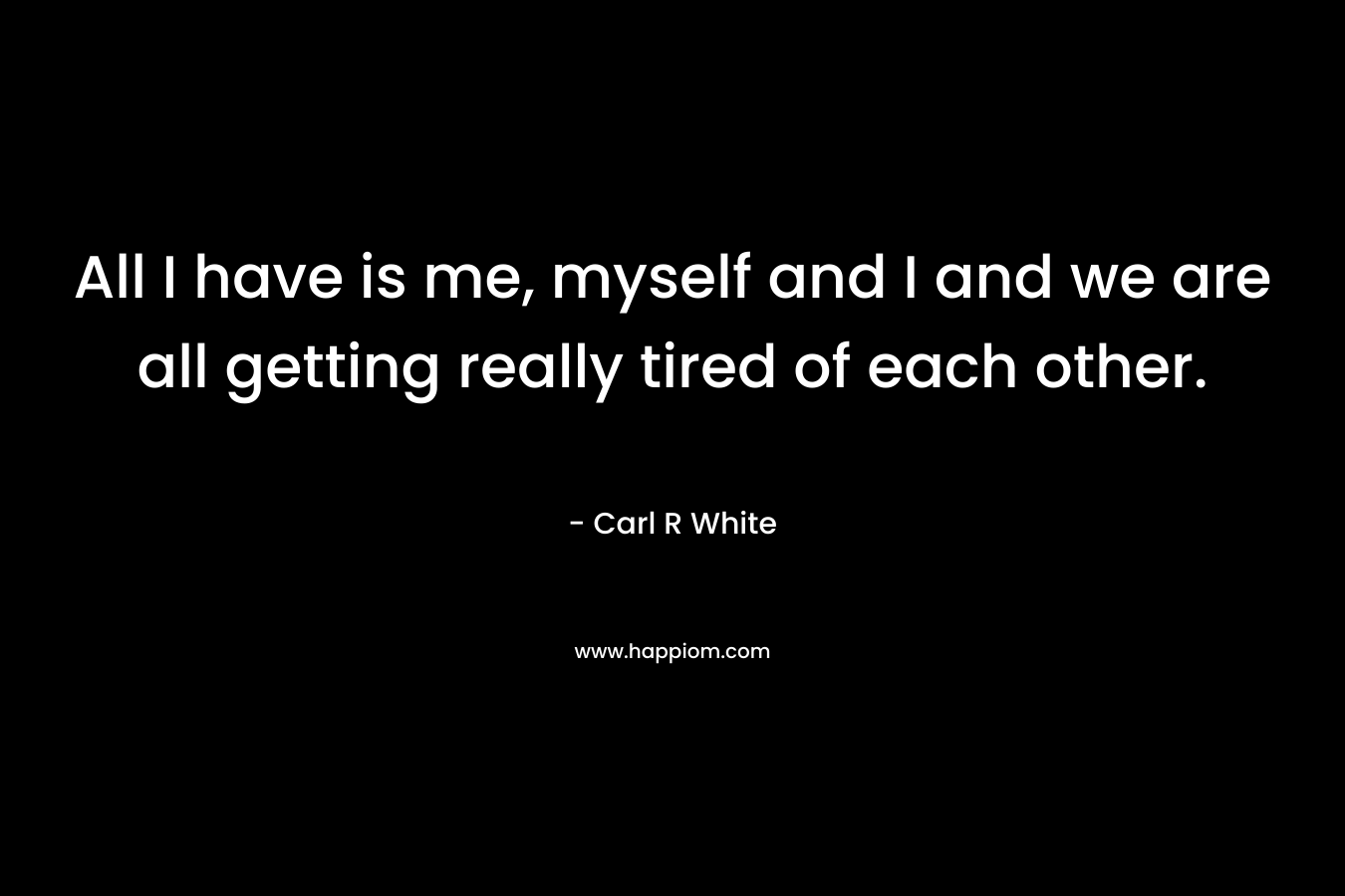 All I have is me, myself and I and we are all getting really tired of each other. – Carl R White