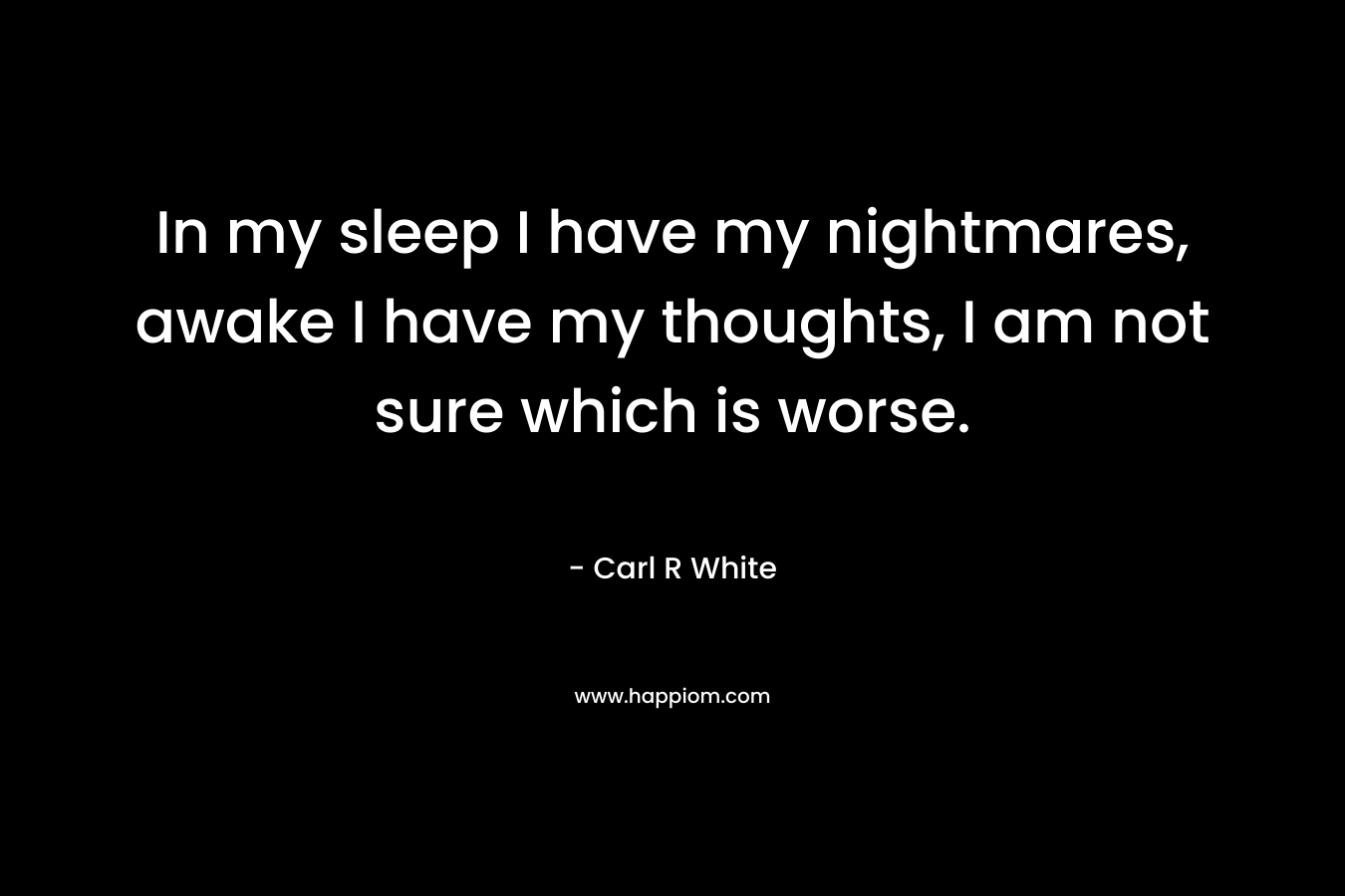 In my sleep I have my nightmares, awake I have my thoughts, I am not sure which is worse. – Carl R White