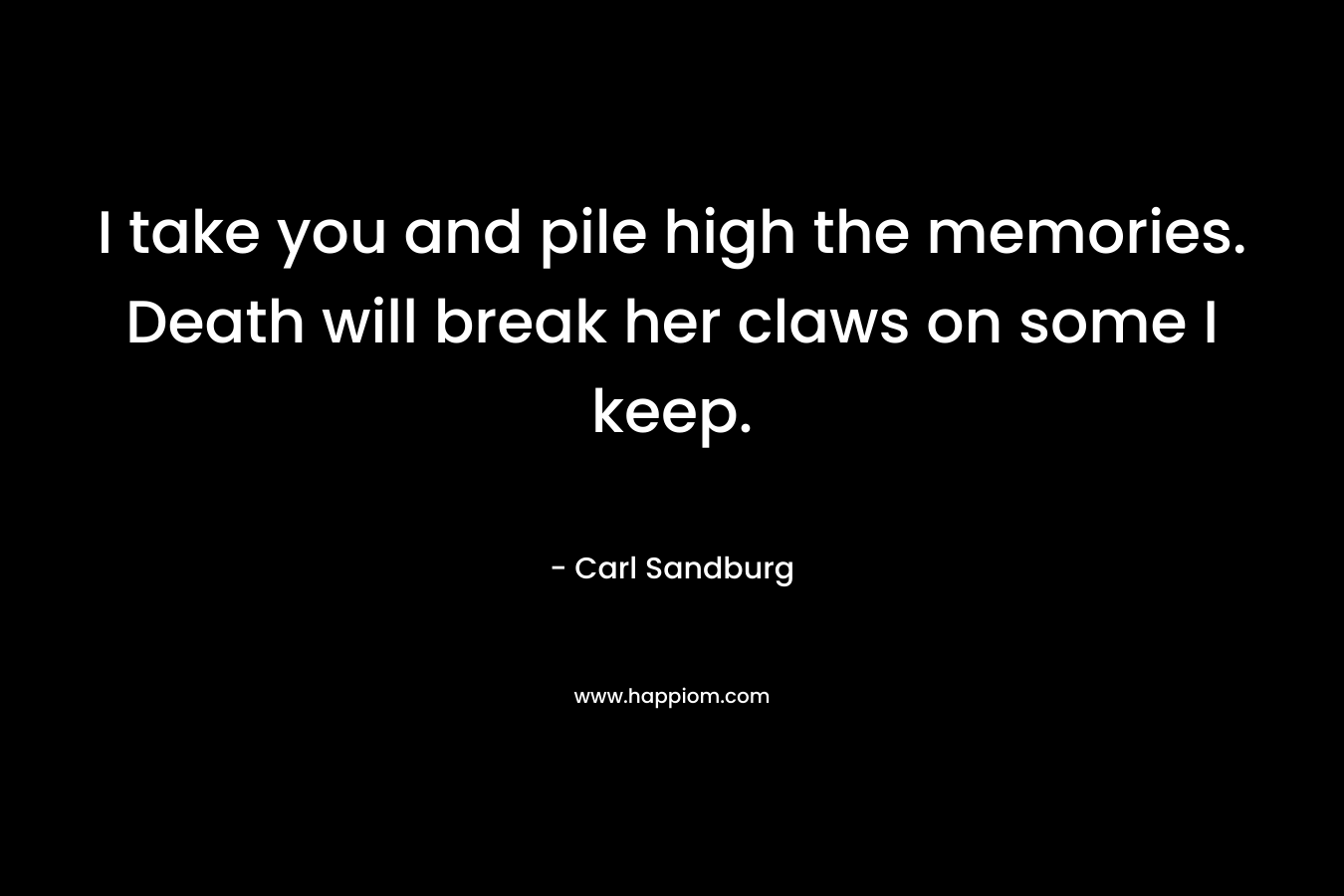 I take you and pile high the memories. Death will break her claws on some I keep. – Carl Sandburg