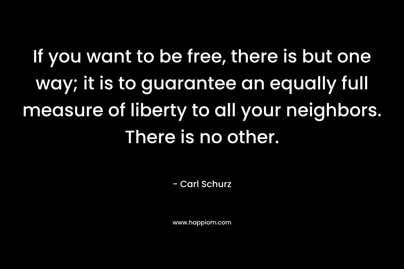 If you want to be free, there is but one way; it is to guarantee an equally full measure of liberty to all your neighbors. There is no other.
