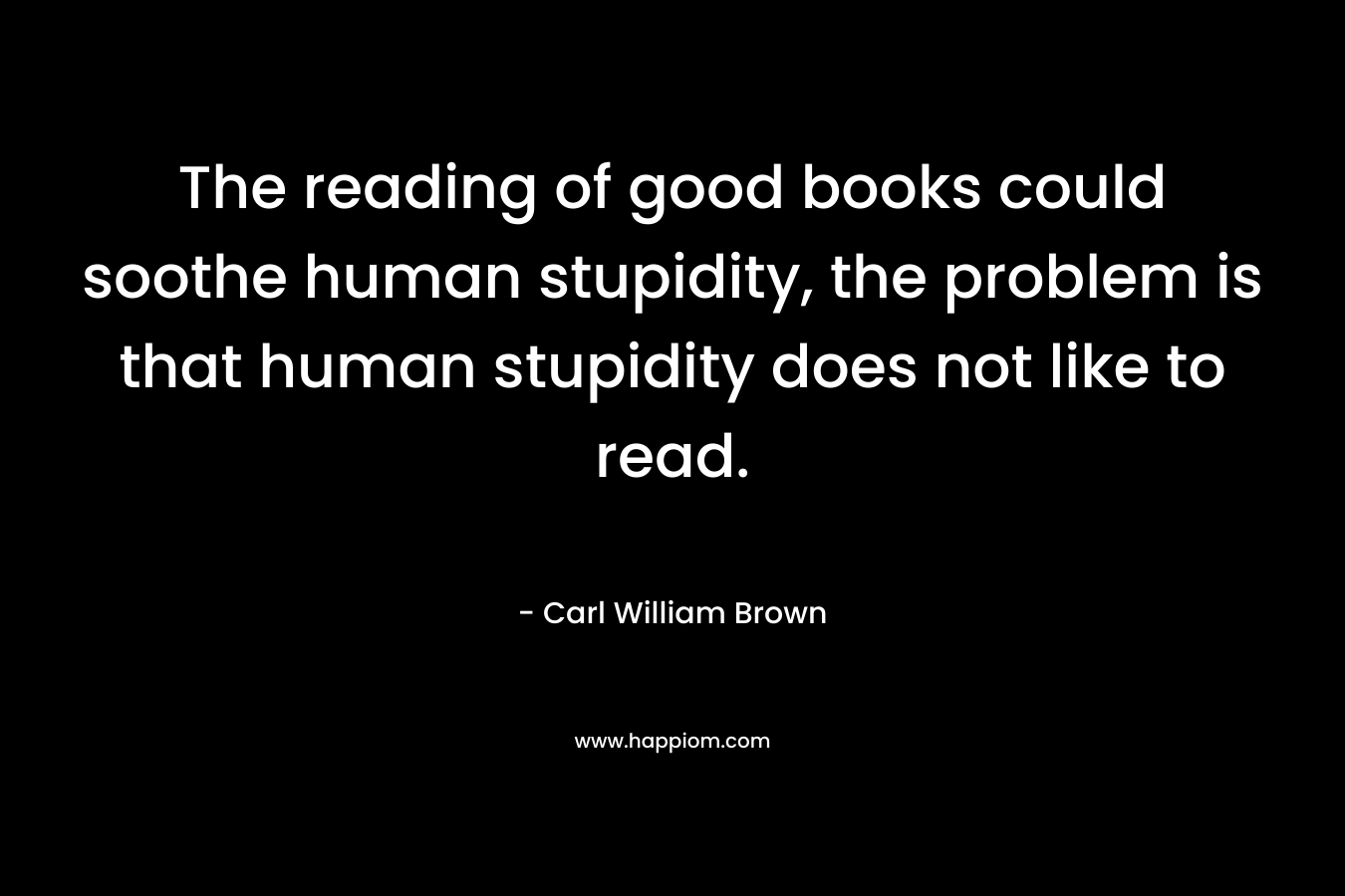 The reading of good books could soothe human stupidity, the problem is that human stupidity does not like to read. – Carl William Brown