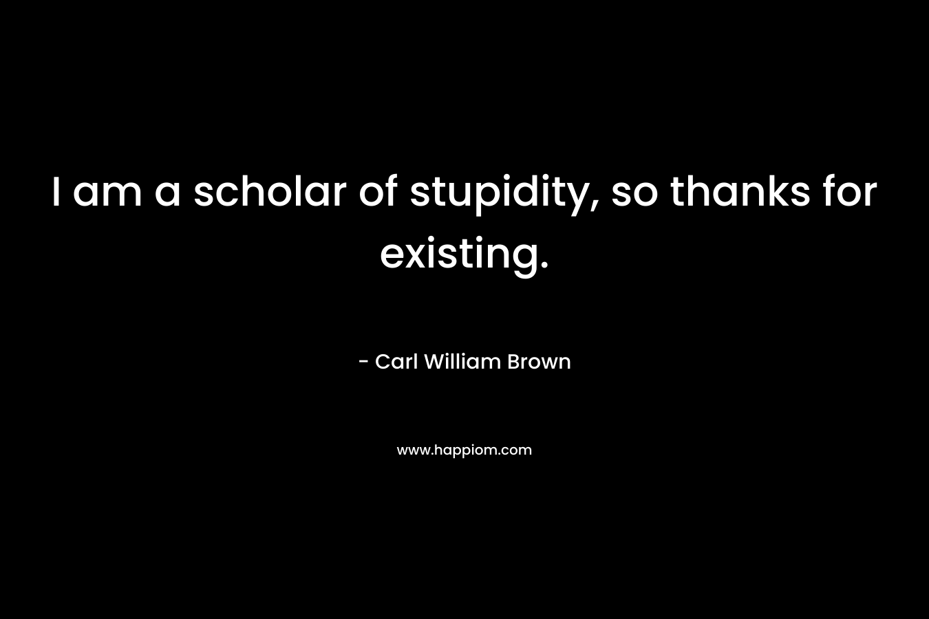 I am a scholar of stupidity, so thanks for existing.