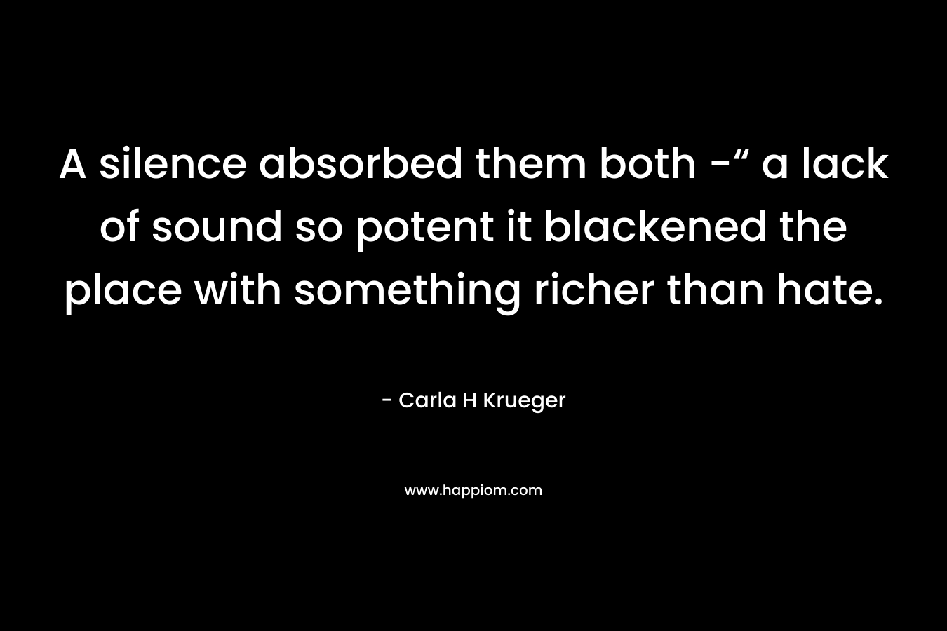 A silence absorbed them both -“ a lack of sound so potent it blackened the place with something richer than hate. – Carla H Krueger