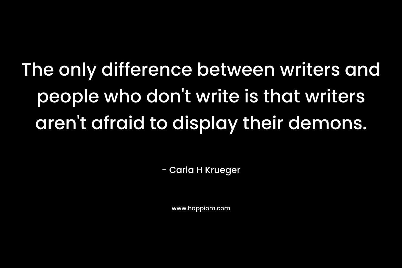 The only difference between writers and people who don’t write is that writers aren’t afraid to display their demons. – Carla H Krueger
