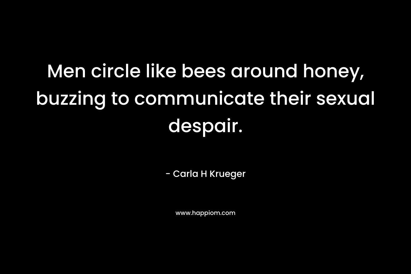 Men circle like bees around honey, buzzing to communicate their sexual despair. – Carla H Krueger
