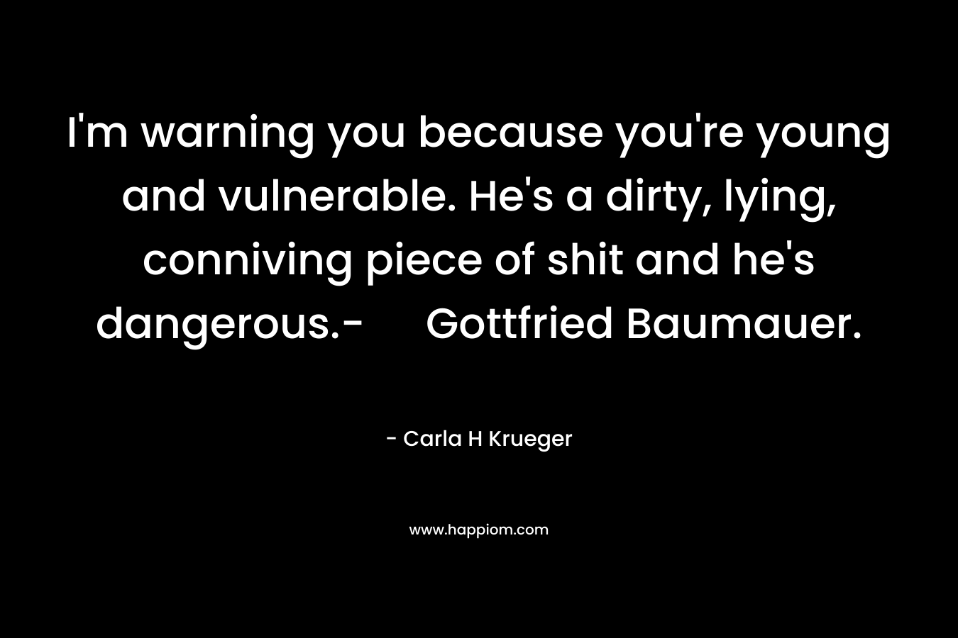 I’m warning you because you’re young and vulnerable. He’s a dirty, lying, conniving piece of shit and he’s dangerous.- Gottfried Baumauer. – Carla H Krueger