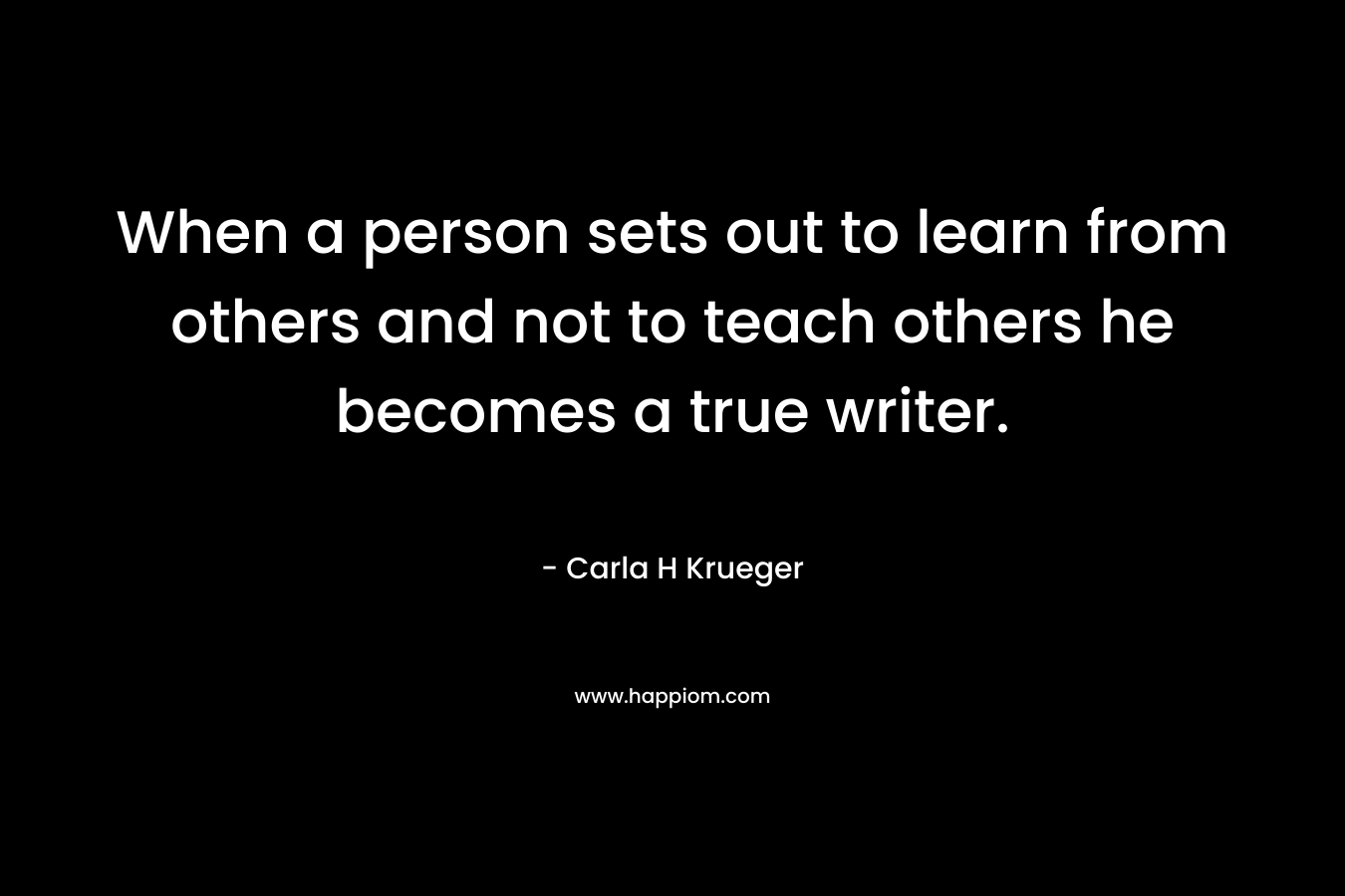 When a person sets out to learn from others and not to teach others he becomes a true writer. – Carla H Krueger