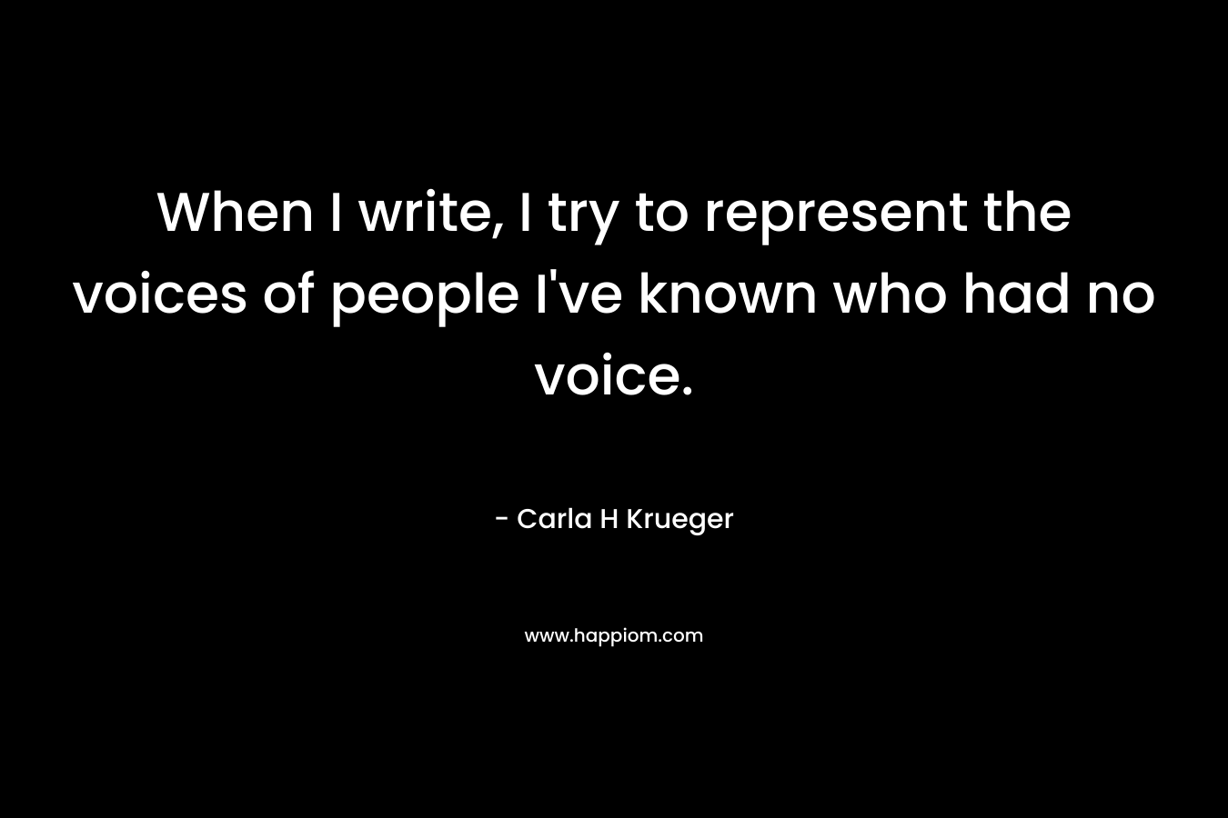 When I write, I try to represent the voices of people I’ve known who had no voice. – Carla H Krueger