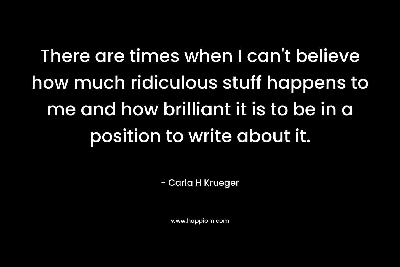 There are times when I can’t believe how much ridiculous stuff happens to me and how brilliant it is to be in a position to write about it. – Carla H Krueger
