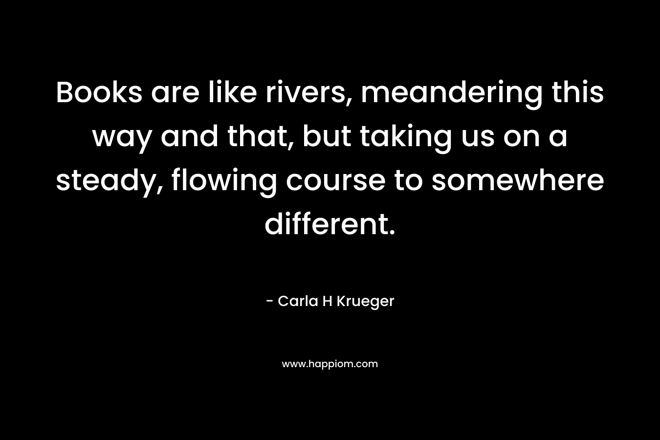 Books are like rivers, meandering this way and that, but taking us on a steady, flowing course to somewhere different. – Carla H Krueger