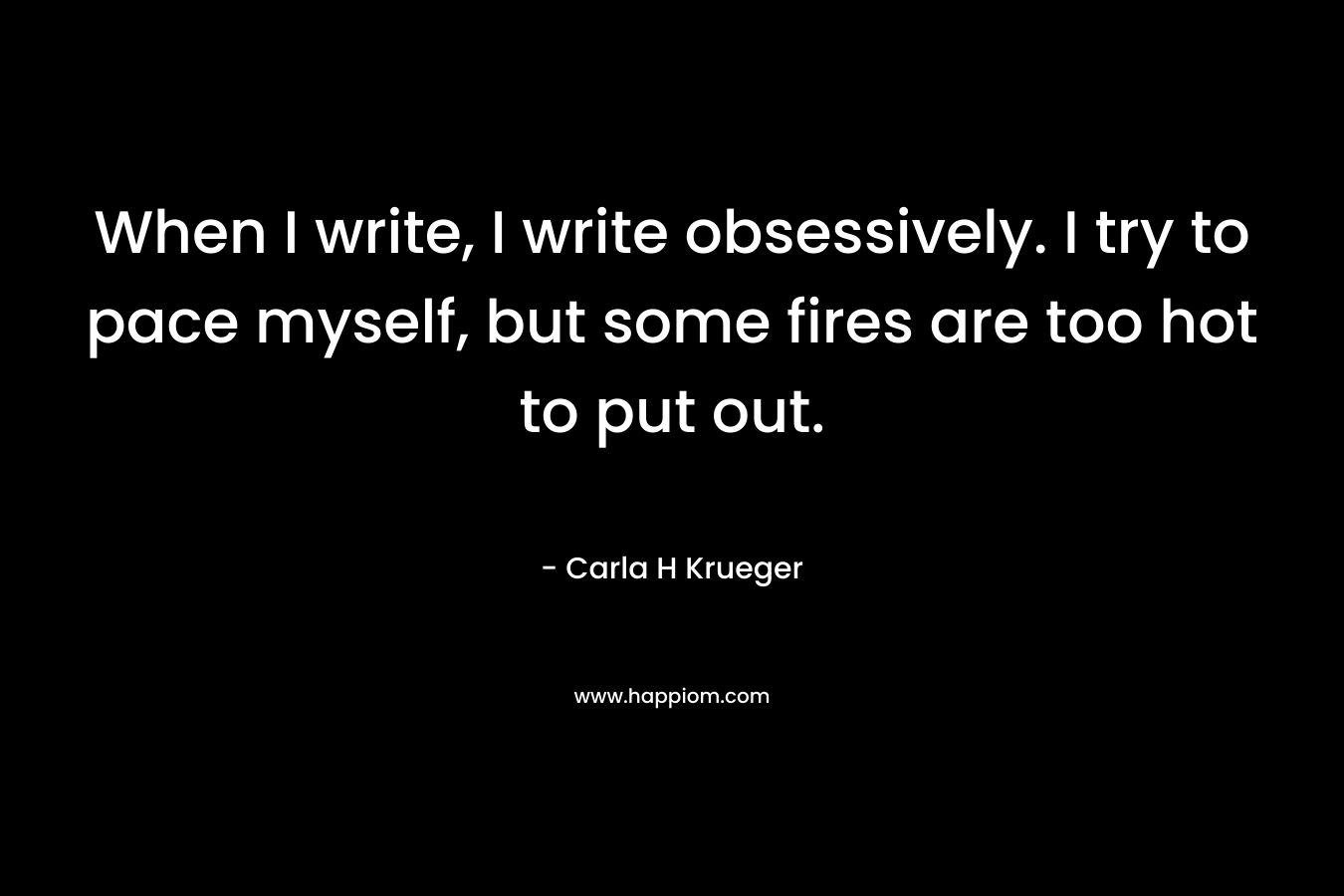 When I write, I write obsessively. I try to pace myself, but some fires are too hot to put out. – Carla H Krueger