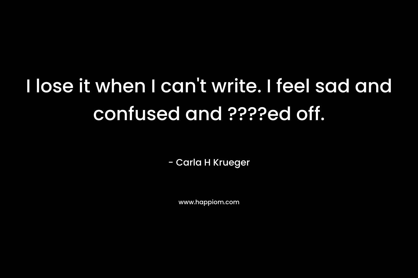 I lose it when I can’t write. I feel sad and confused and ????ed off. – Carla H Krueger