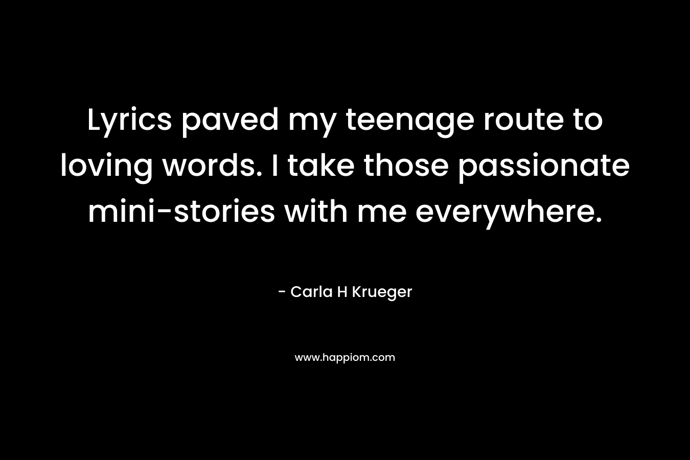 Lyrics paved my teenage route to loving words. I take those passionate mini-stories with me everywhere. – Carla H Krueger