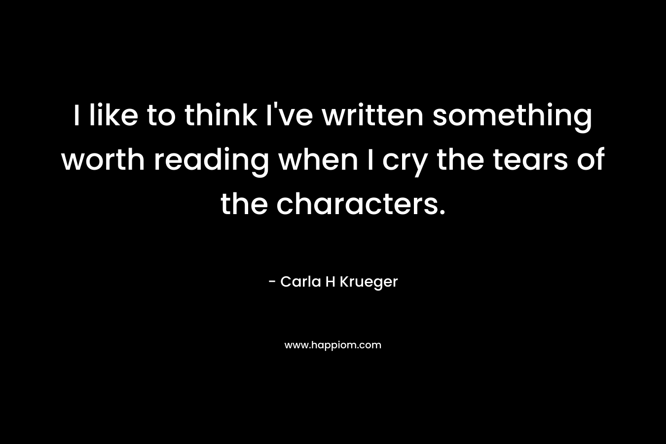 I like to think I’ve written something worth reading when I cry the tears of the characters. – Carla H Krueger