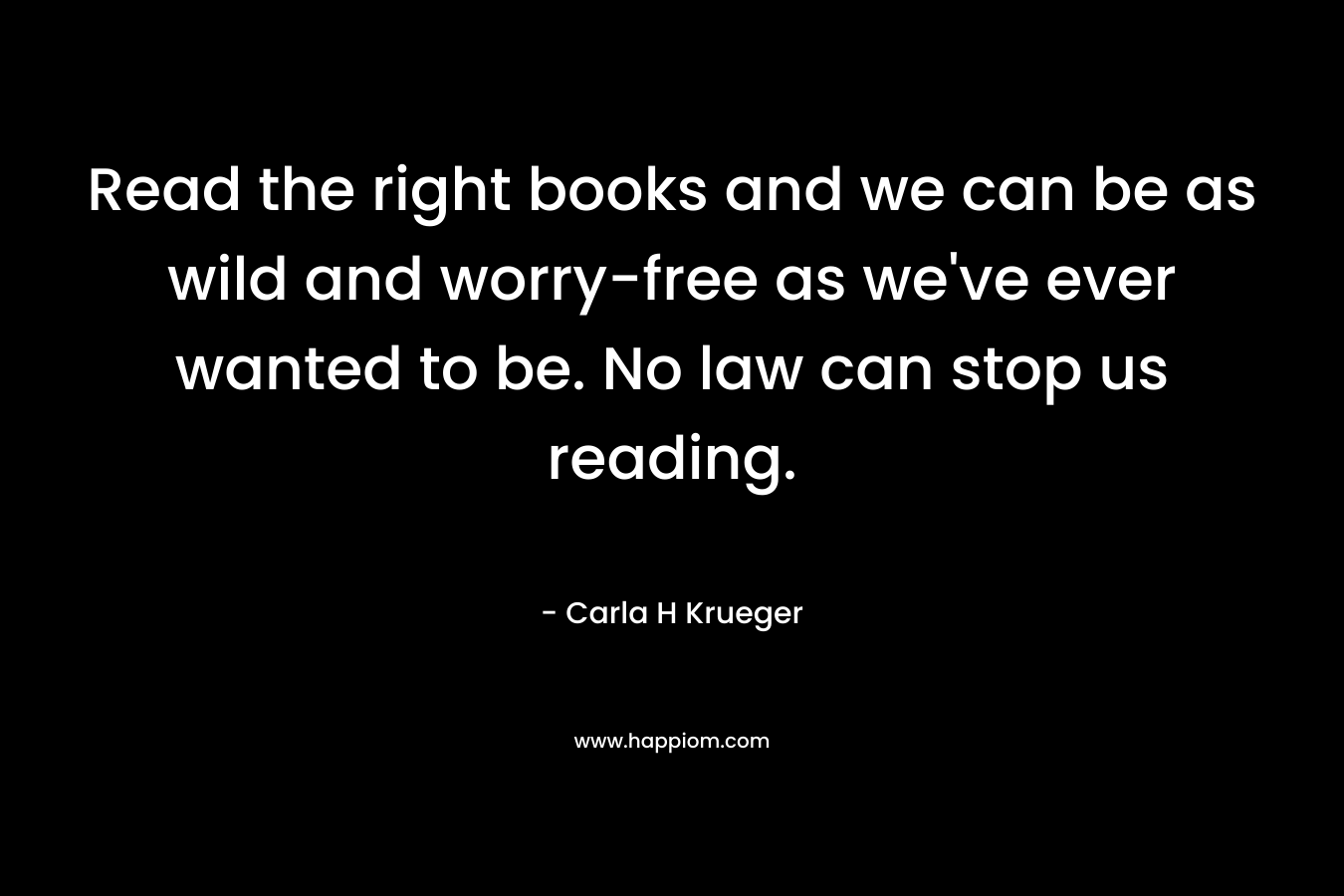 Read the right books and we can be as wild and worry-free as we’ve ever wanted to be. No law can stop us reading. – Carla H Krueger