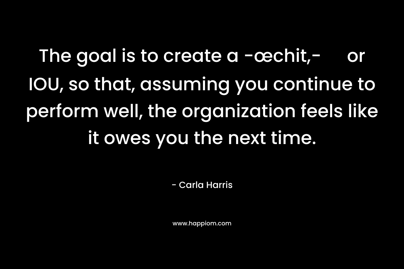 The goal is to create a -œchit,- or IOU, so that, assuming you continue to perform well, the organization feels like it owes you the next time. – Carla Harris