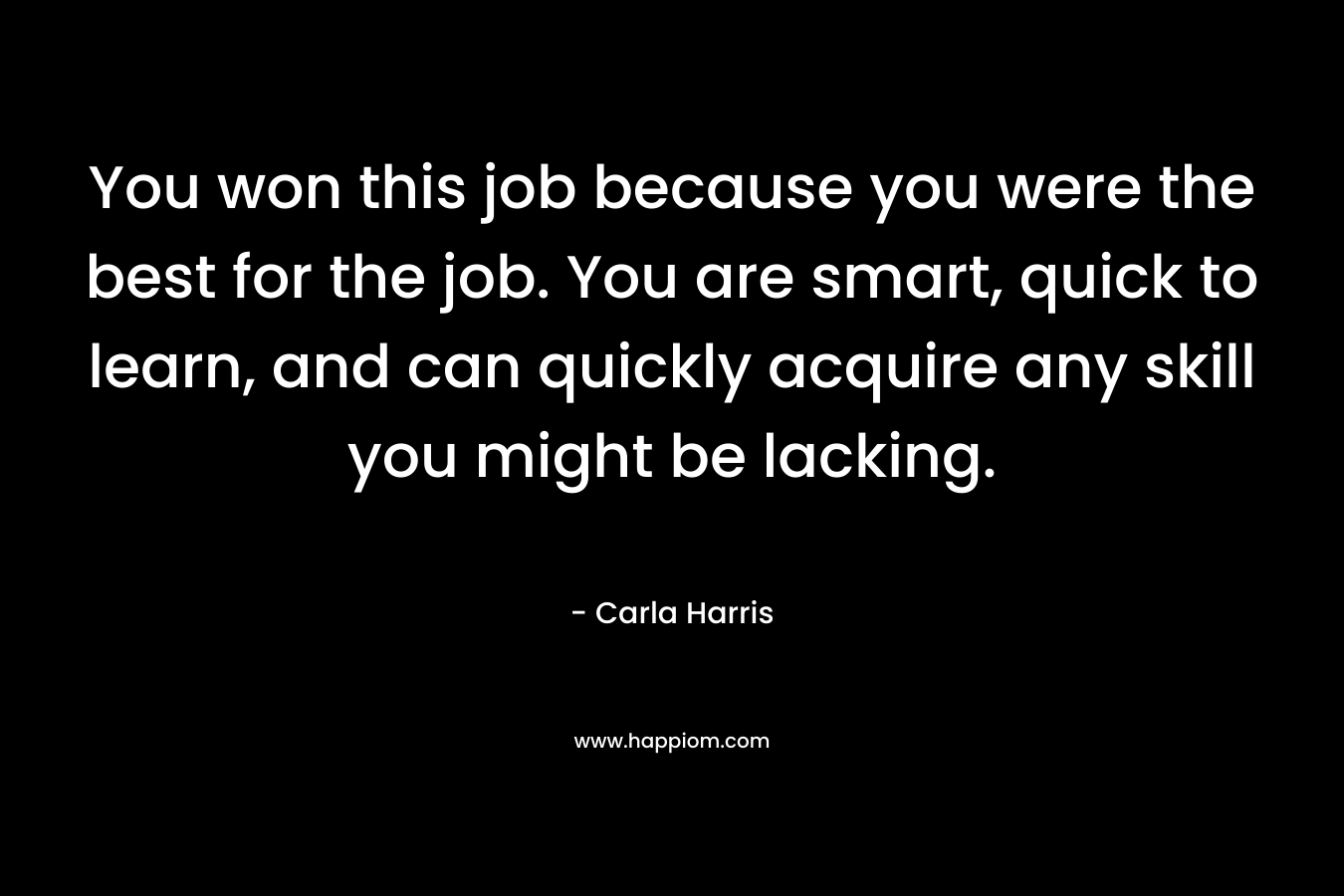 You won this job because you were the best for the job. You are smart, quick to learn, and can quickly acquire any skill you might be lacking. – Carla Harris