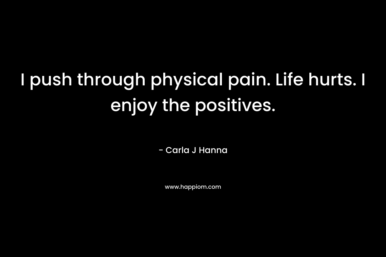 I push through physical pain. Life hurts. I enjoy the positives.