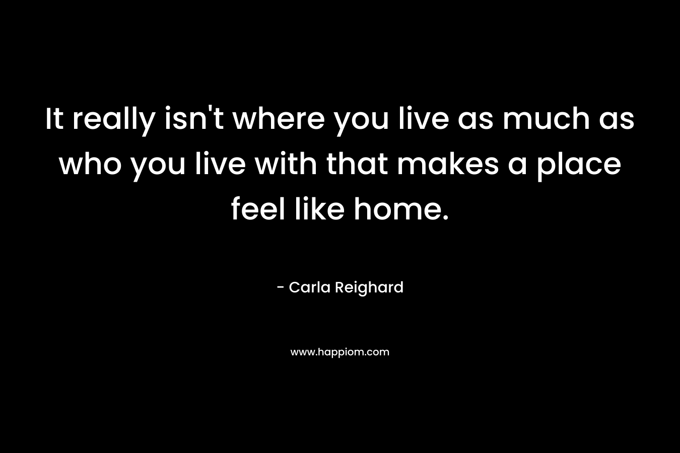 It really isn’t where you live as much as who you live with that makes a place feel like home. – Carla Reighard