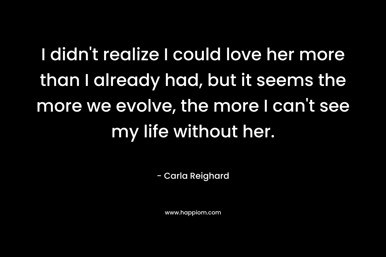 I didn’t realize I could love her more than I already had, but it seems the more we evolve, the more I can’t see my life without her. – Carla Reighard