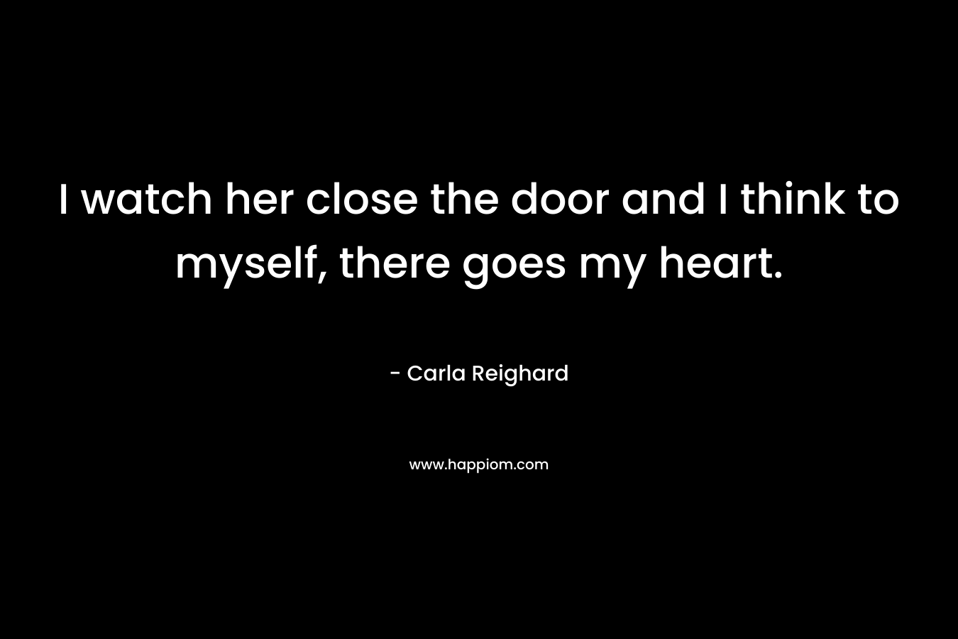 I watch her close the door and I think to myself, there goes my heart. – Carla Reighard