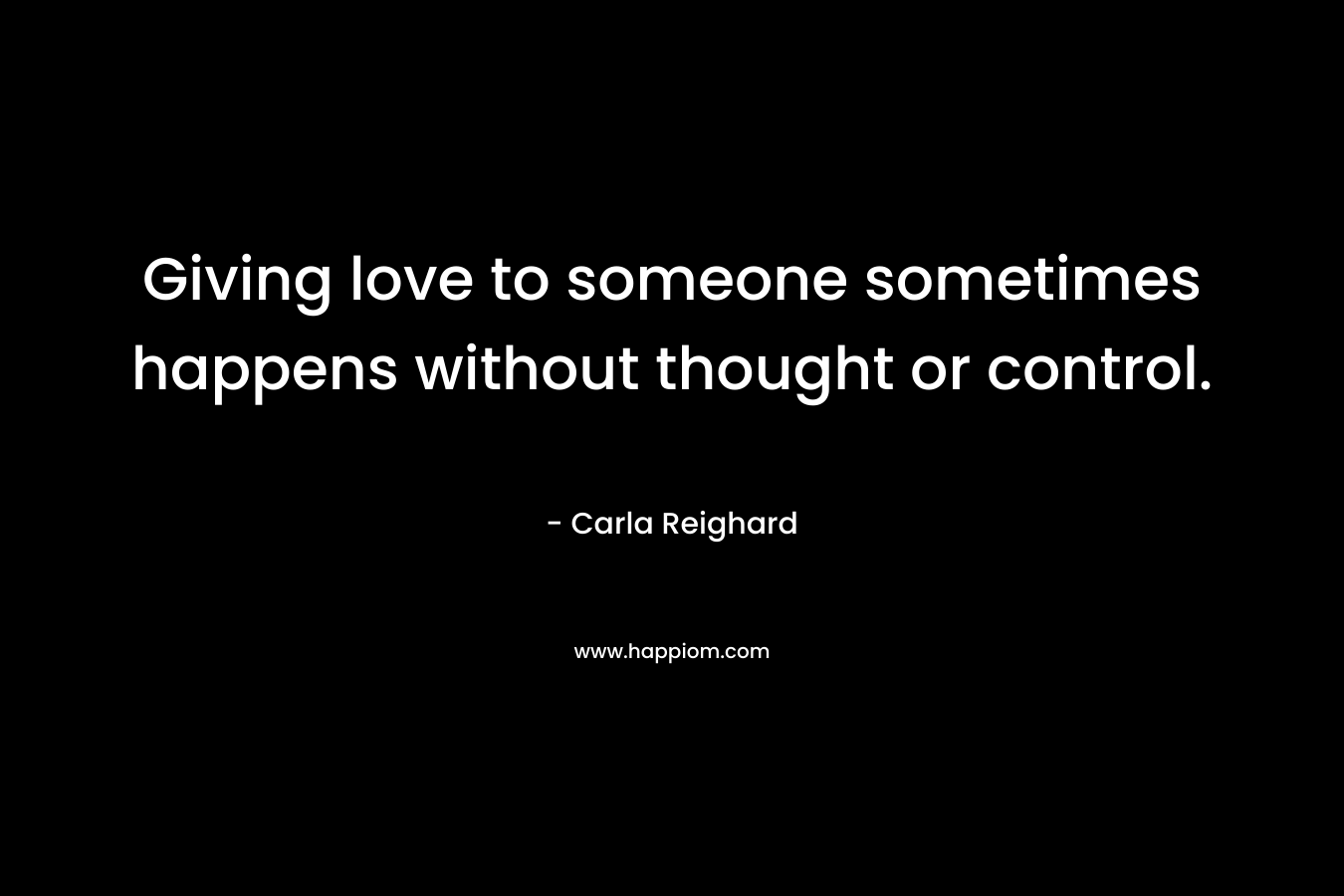Giving love to someone sometimes happens without thought or control. – Carla Reighard