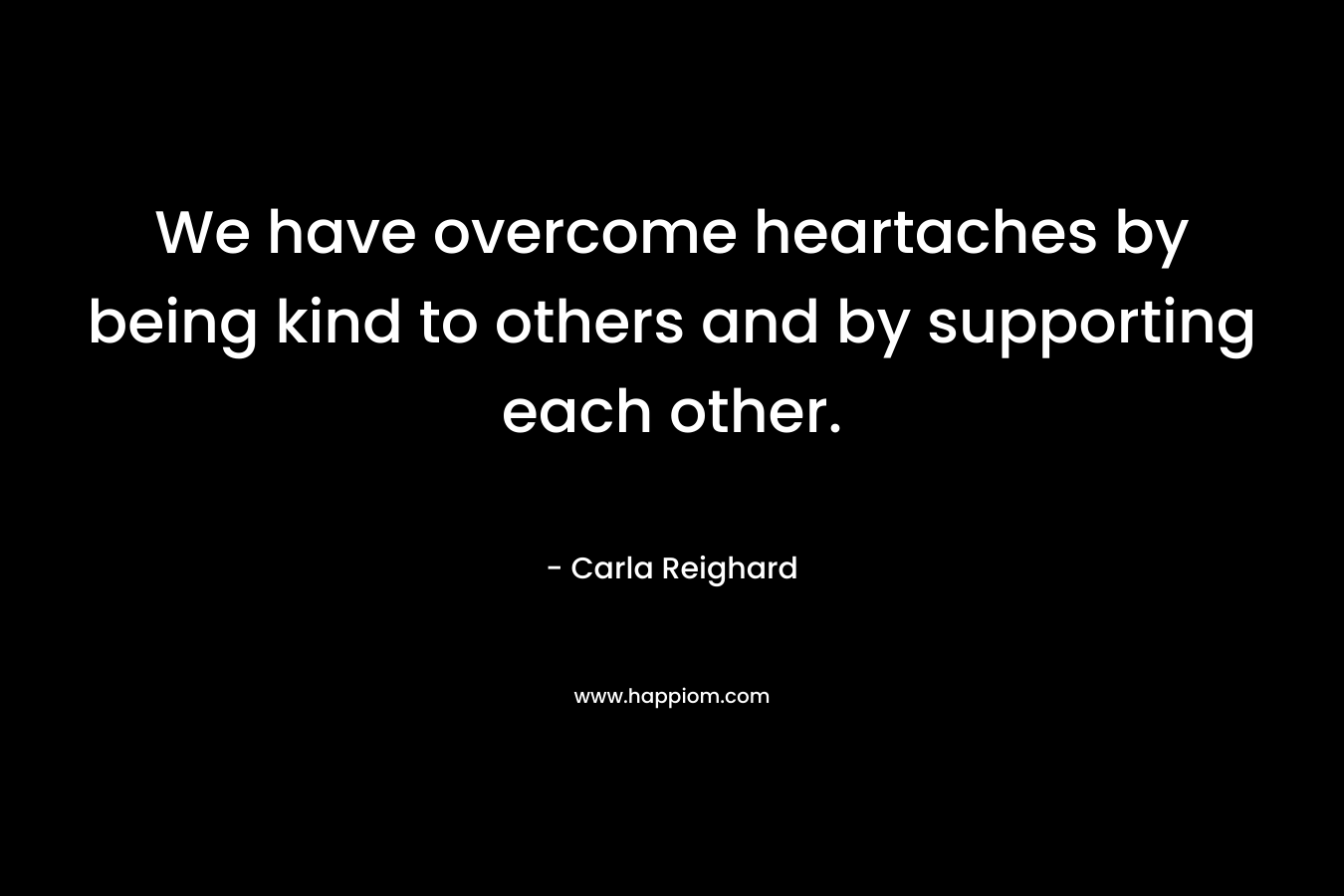 We have overcome heartaches by being kind to others and by supporting each other. – Carla Reighard