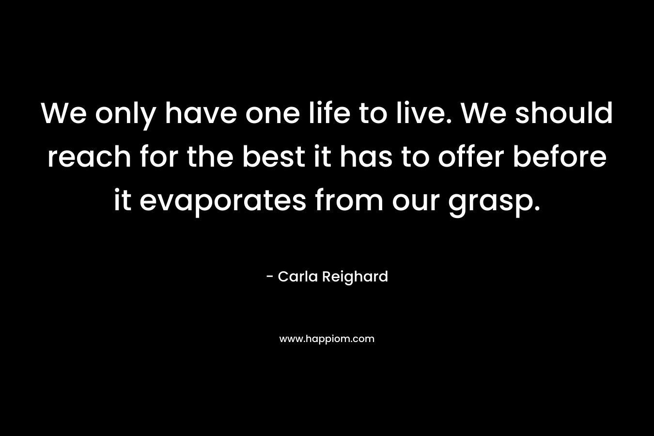 We only have one life to live. We should reach for the best it has to offer before it evaporates from our grasp. – Carla Reighard