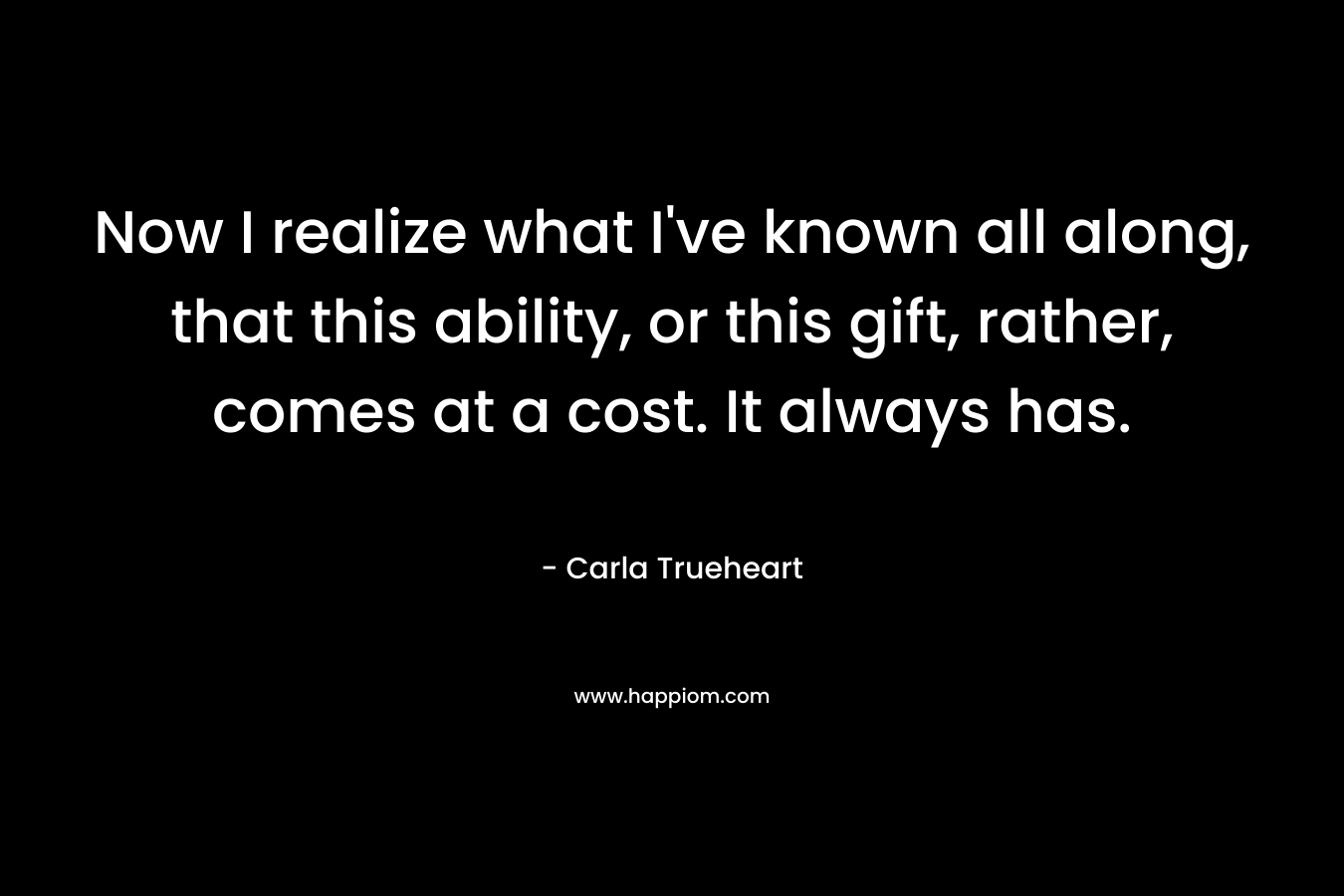 Now I realize what I’ve known all along, that this ability, or this gift, rather, comes at a cost. It always has. – Carla Trueheart