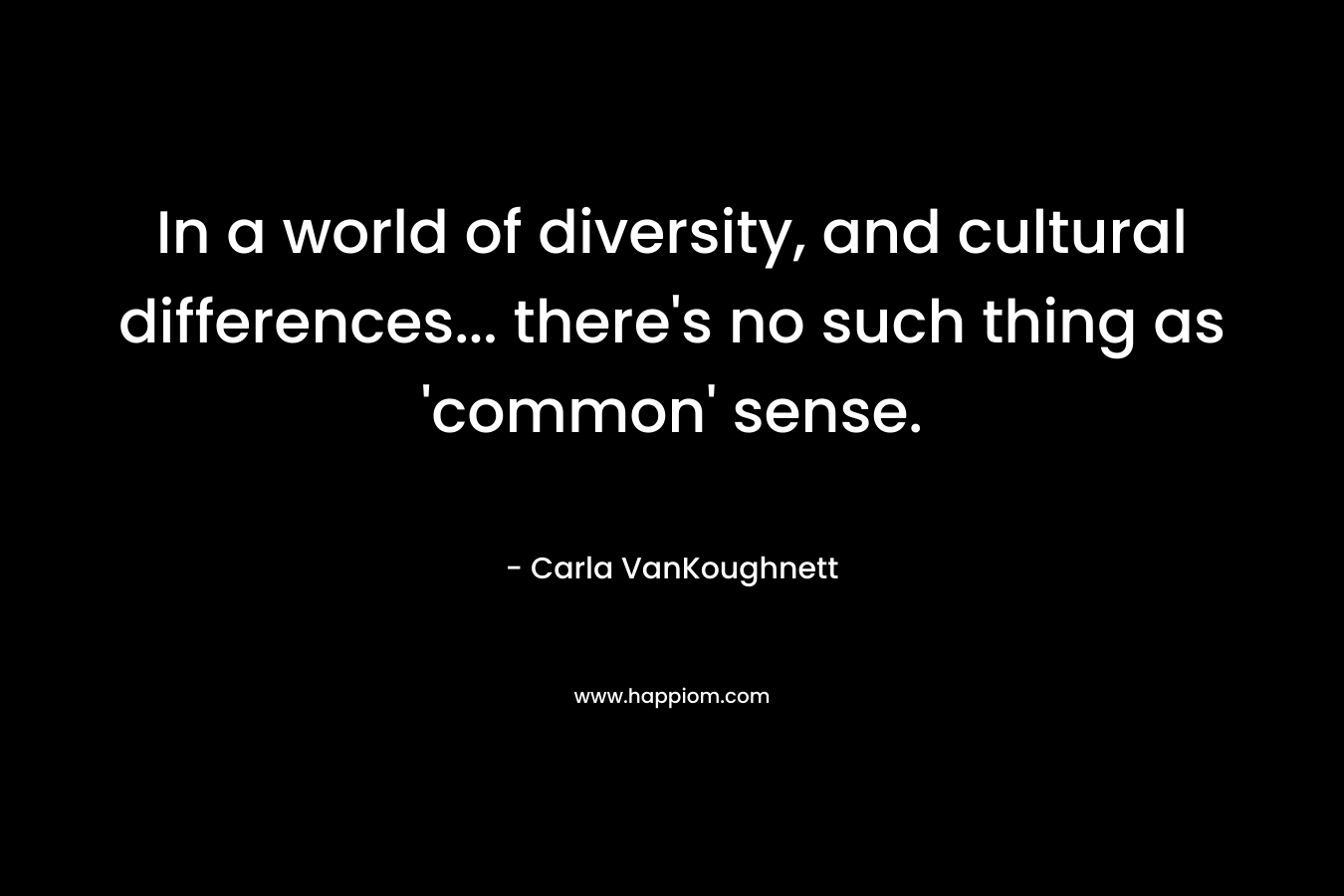 In a world of diversity, and cultural differences… there’s no such thing as ‘common’ sense. – Carla VanKoughnett