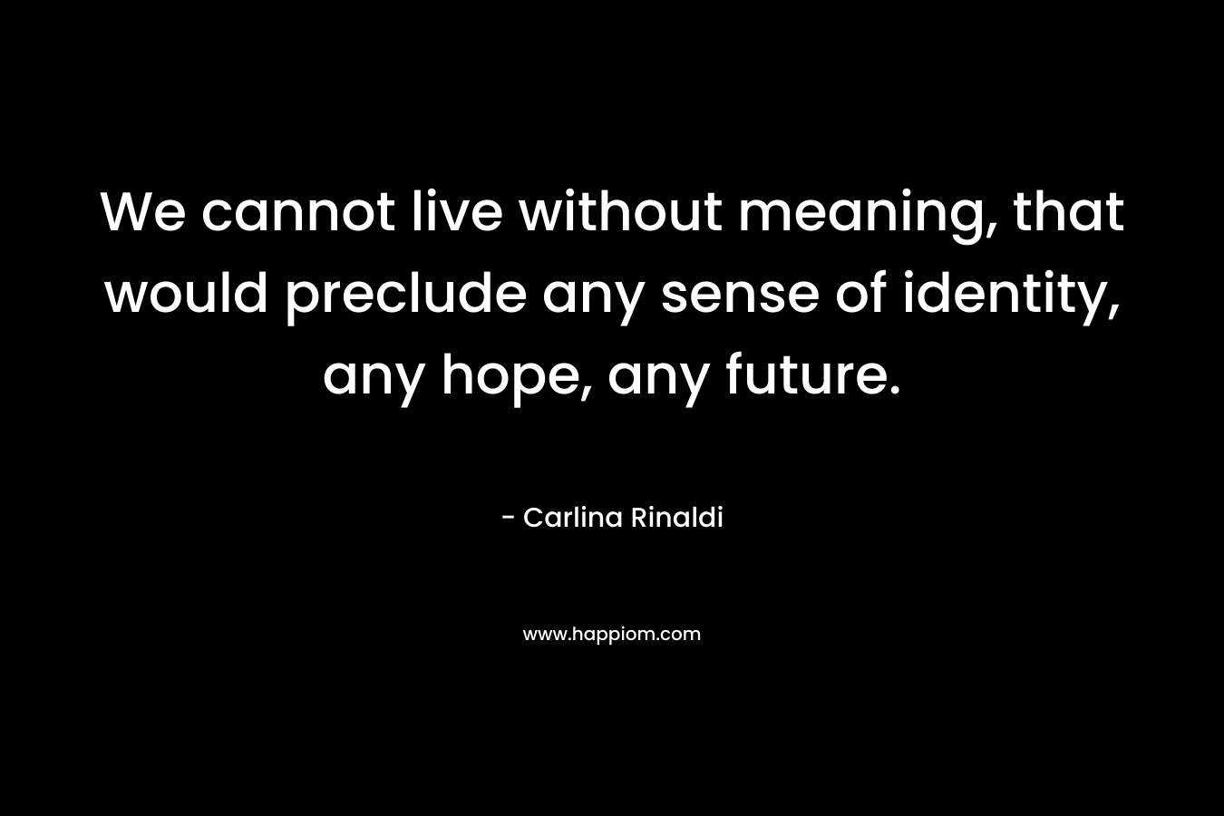 We cannot live without meaning, that would preclude any sense of identity, any hope, any future.