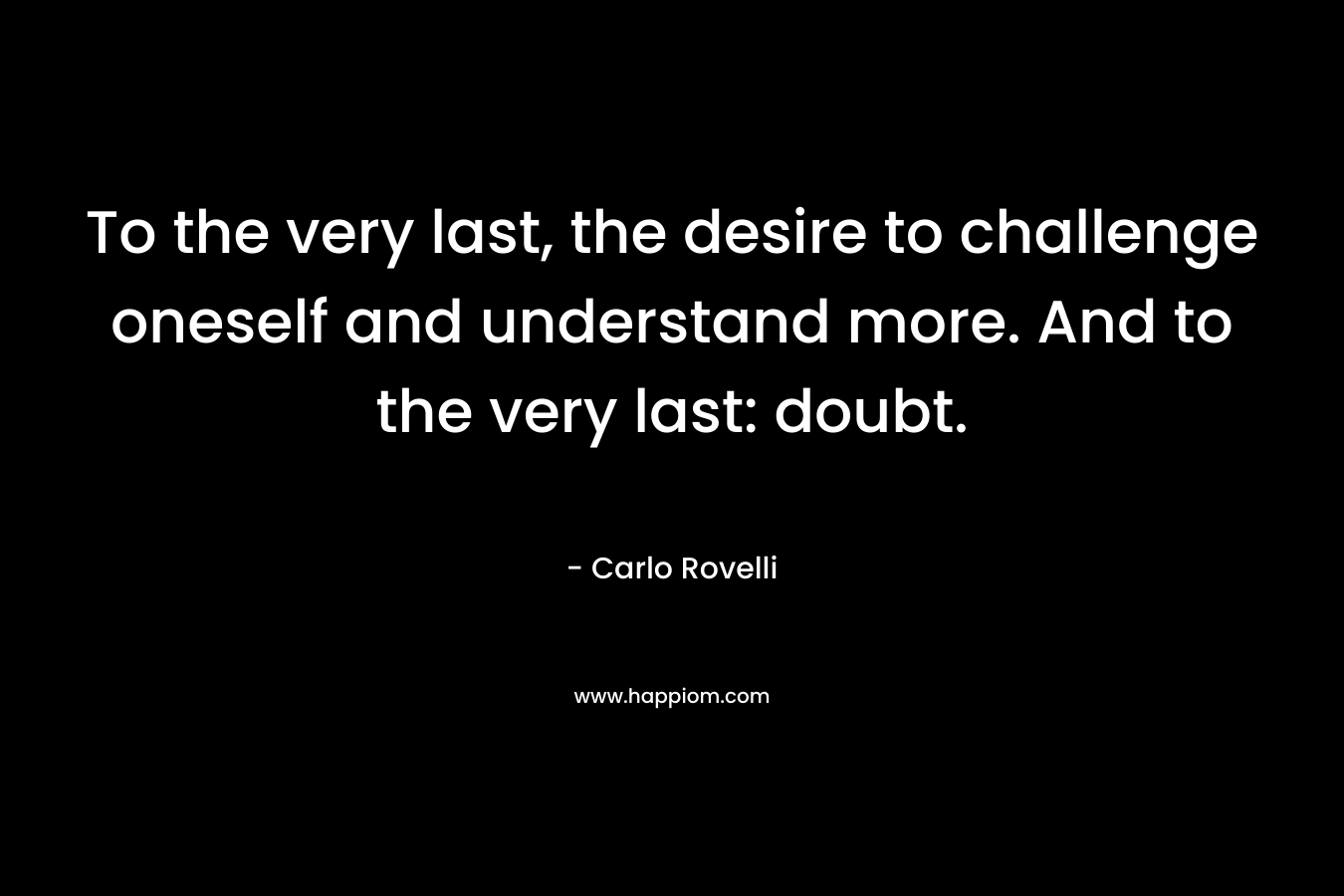 To the very last, the desire to challenge oneself and understand more. And to the very last: doubt. – Carlo Rovelli