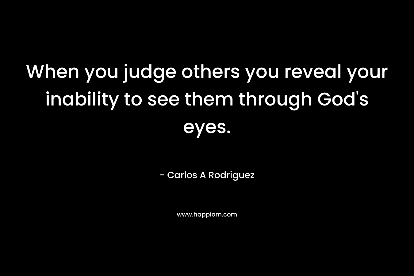 When you judge others you reveal your inability to see them through God’s eyes. – Carlos A  Rodriguez