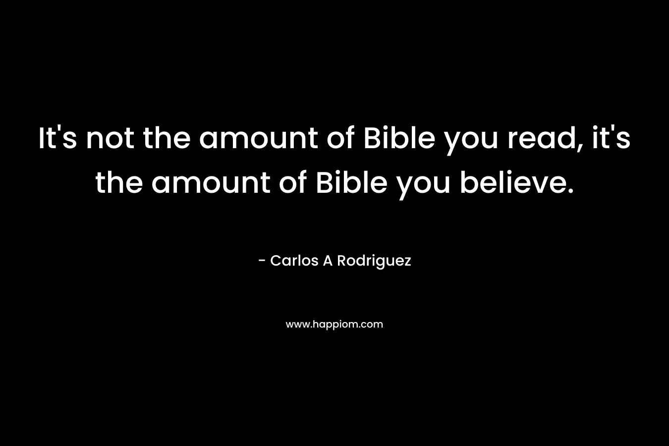 It’s not the amount of Bible you read, it’s the amount of Bible you believe. – Carlos A  Rodriguez