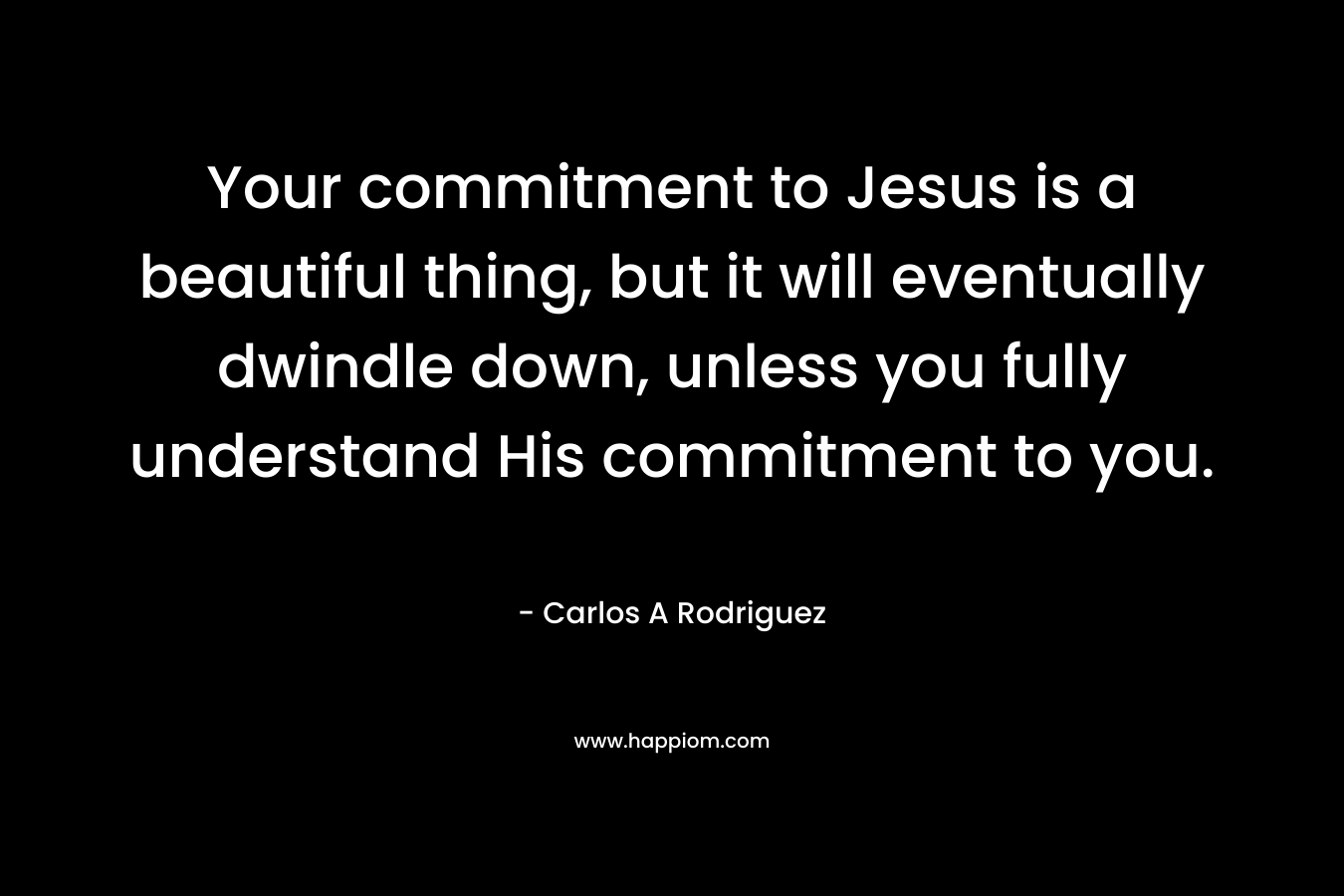 Your commitment to Jesus is a beautiful thing, but it will eventually dwindle down, unless you fully understand His commitment to you. – Carlos A  Rodriguez