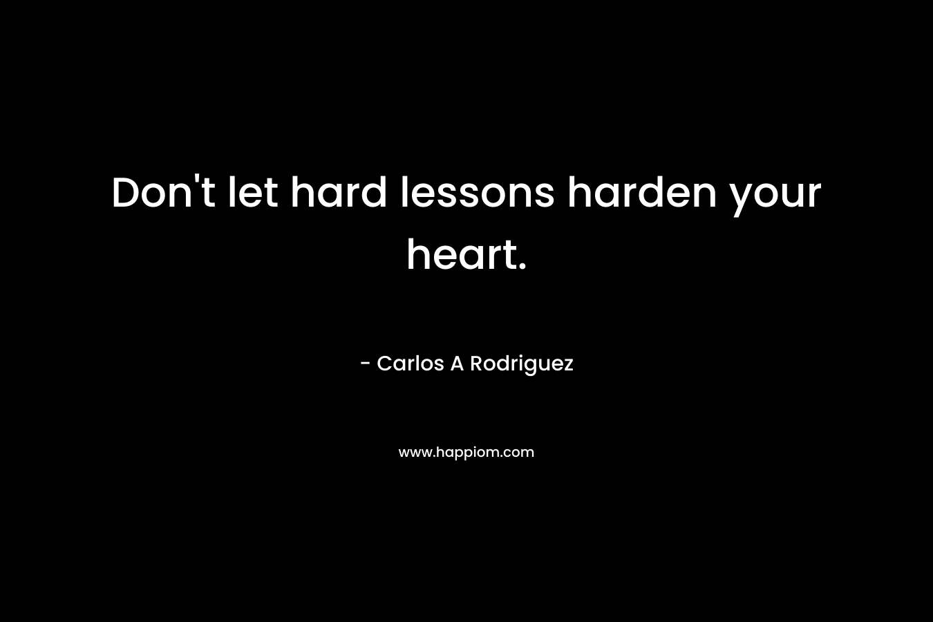 Don’t let hard lessons harden your heart. – Carlos A  Rodriguez