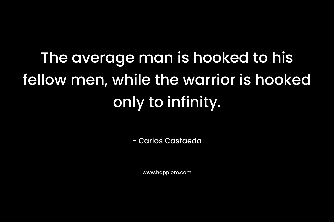 The average man is hooked to his fellow men, while the warrior is hooked only to infinity. – Carlos Castaeda