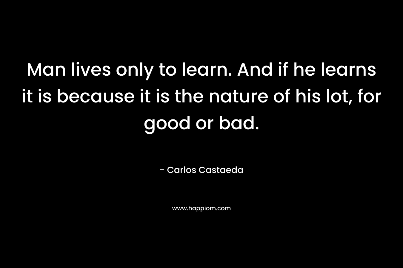 Man lives only to learn. And if he learns it is because it is the nature of his lot, for good or bad. – Carlos Castaeda