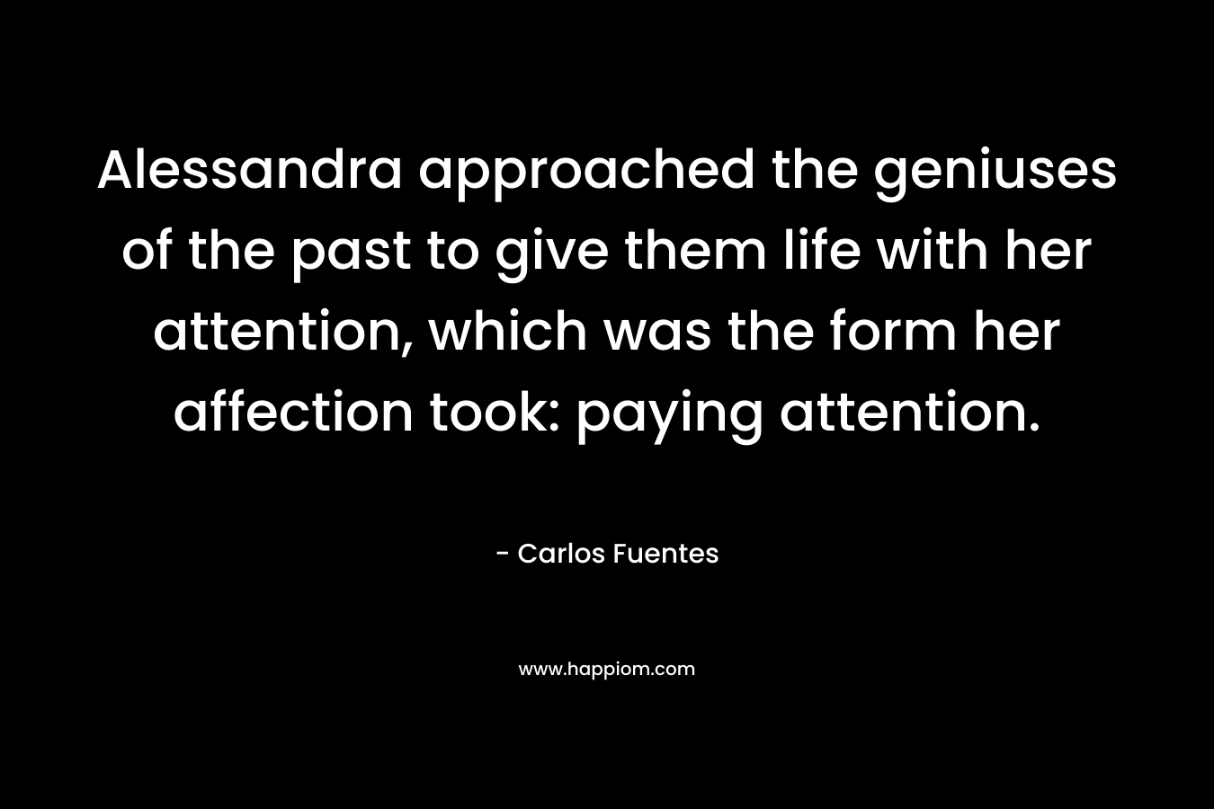Alessandra approached the geniuses of the past to give them life with her attention, which was the form her affection took: paying attention. – Carlos Fuentes