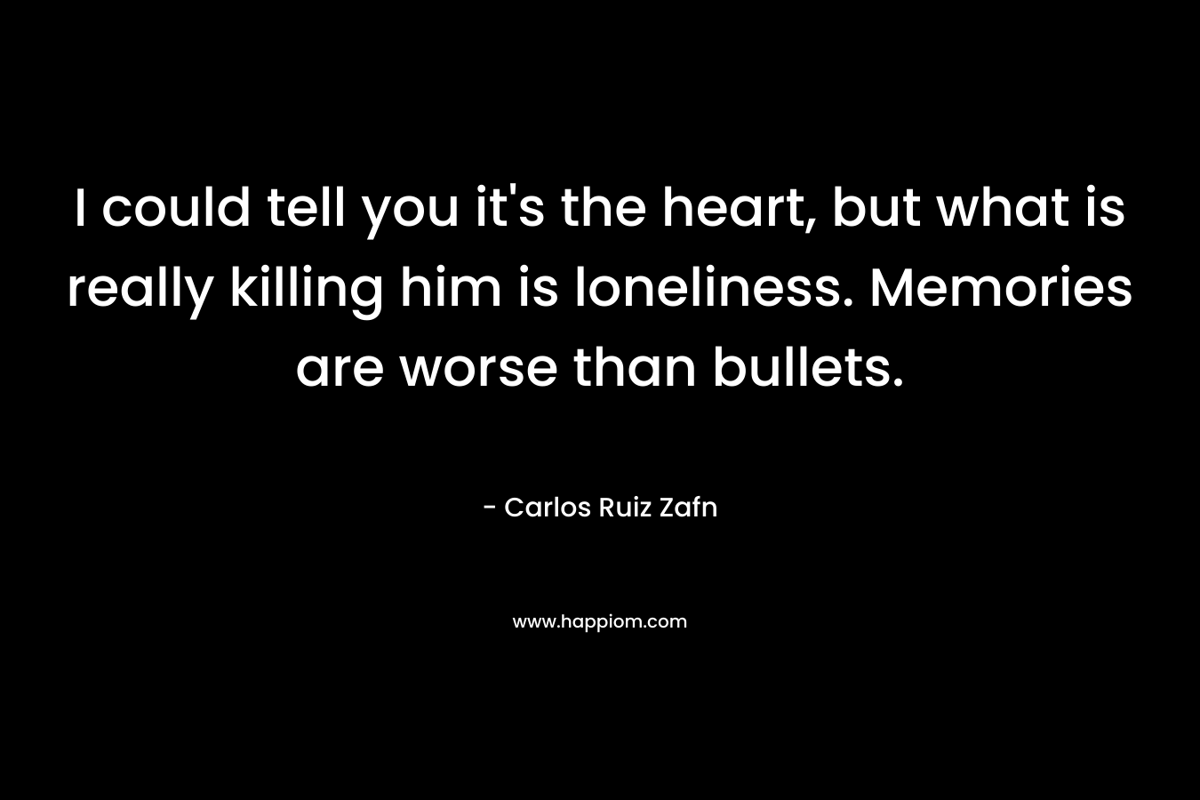 I could tell you it’s the heart, but what is really killing him is loneliness. Memories are worse than bullets. – Carlos Ruiz Zafn