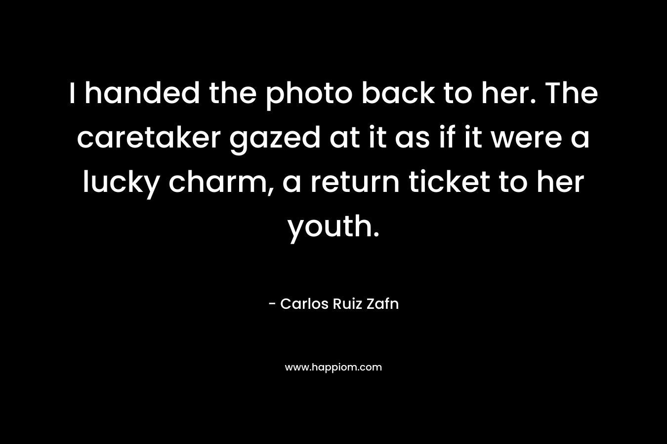 I handed the photo back to her. The caretaker gazed at it as if it were a lucky charm, a return ticket to her youth. – Carlos Ruiz Zafn