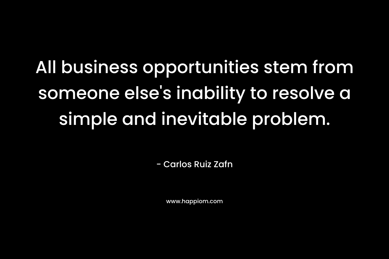 All business opportunities stem from someone else’s inability to resolve a simple and inevitable problem. – Carlos Ruiz Zafn