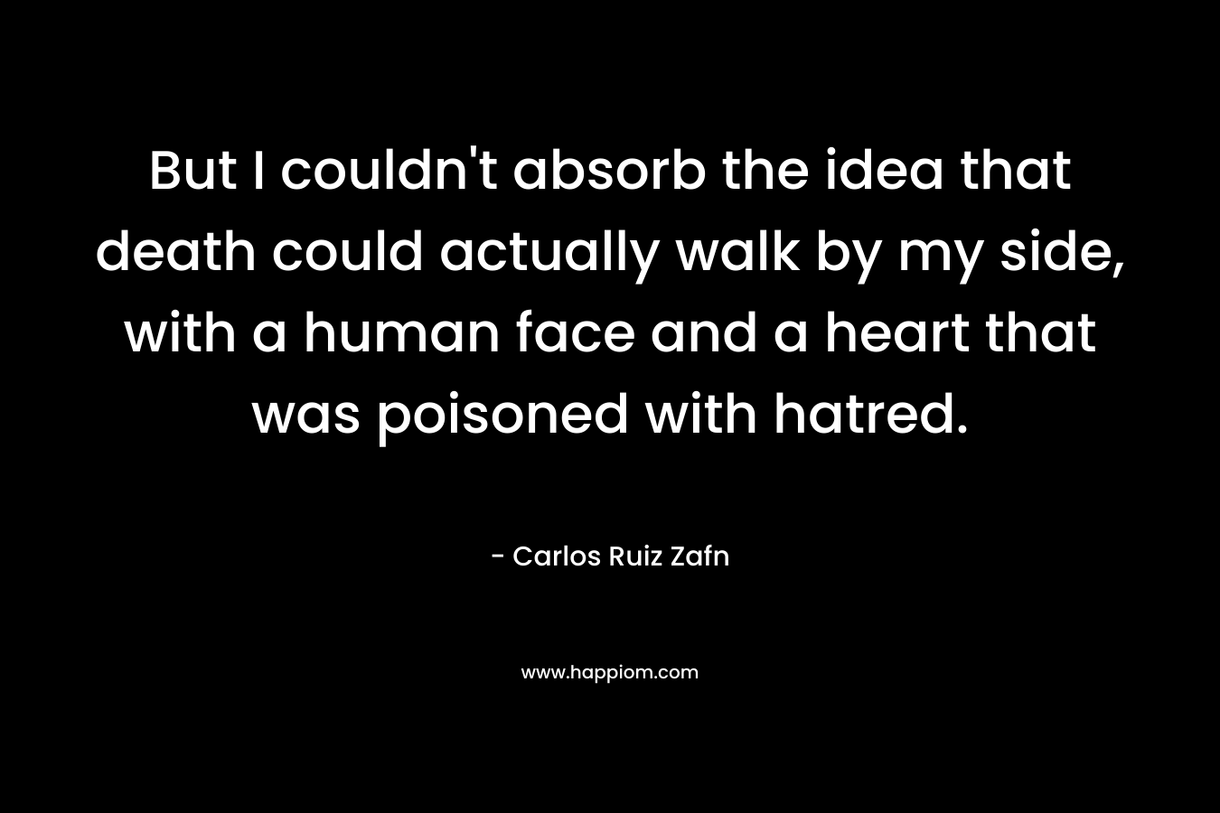 But I couldn’t absorb the idea that death could actually walk by my side, with a human face and a heart that was poisoned with hatred. – Carlos Ruiz Zafn