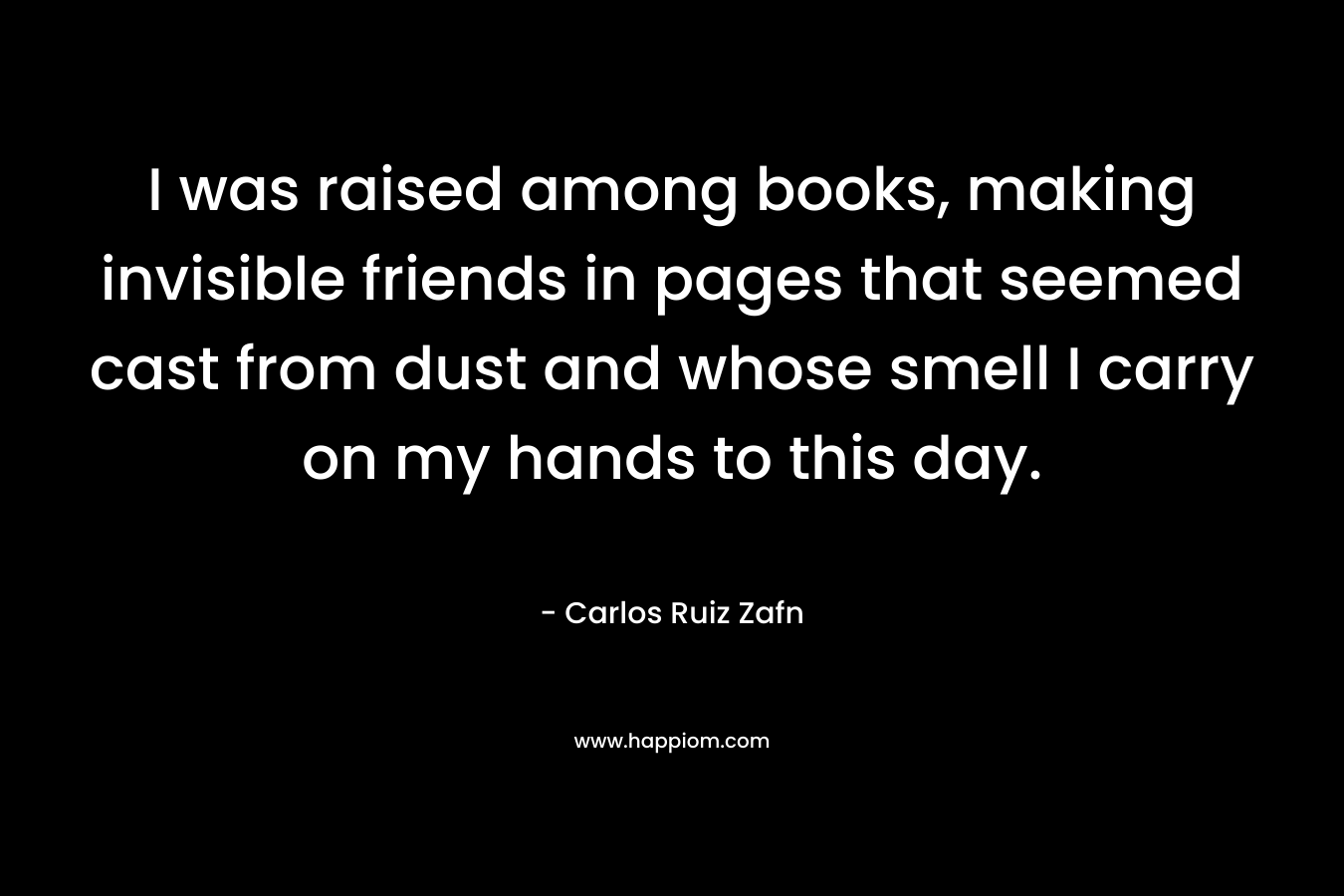 I was raised among books, making invisible friends in pages that seemed cast from dust and whose smell I carry on my hands to this day.