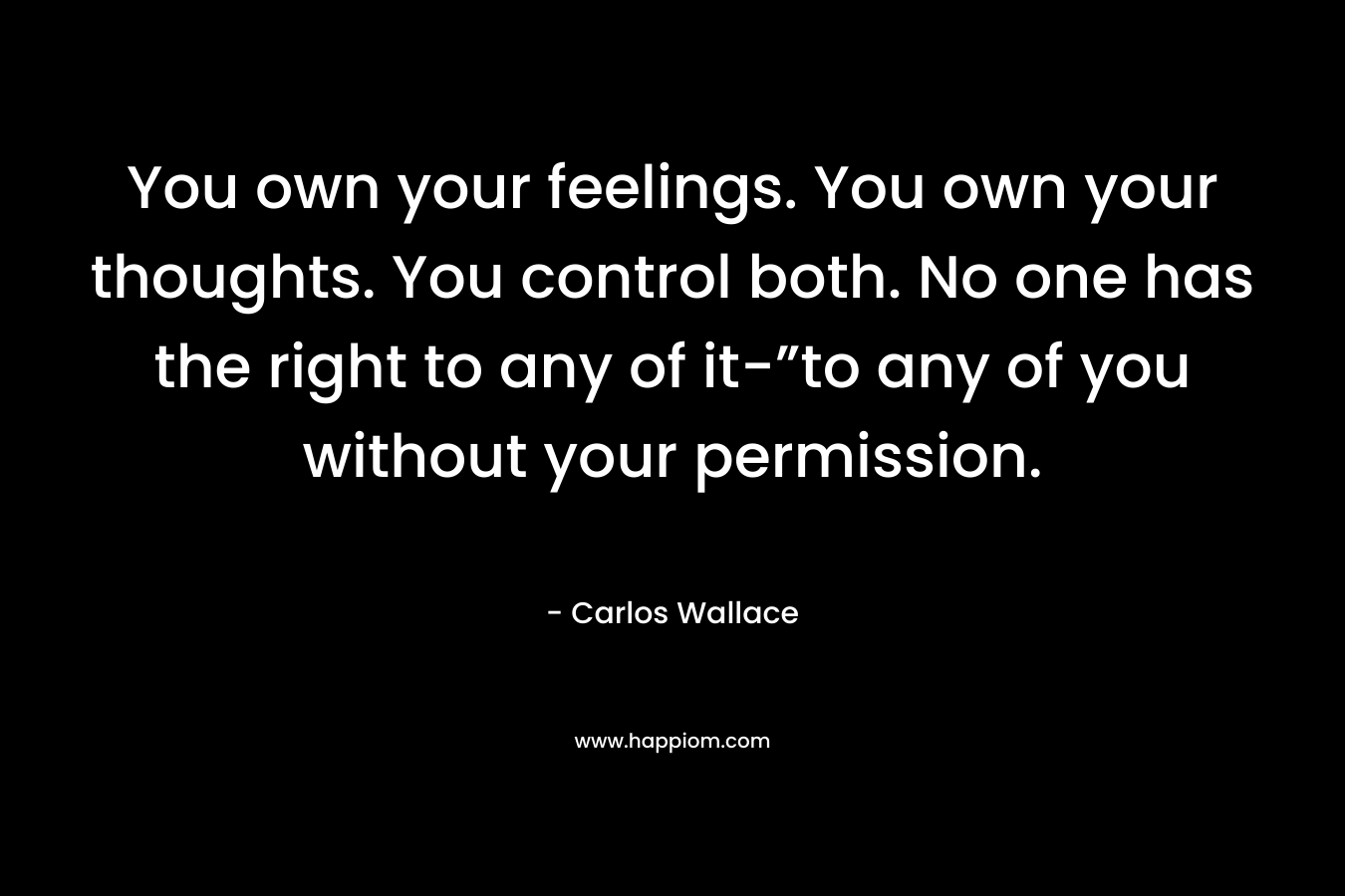You own your feelings. You own your thoughts. You control both. No one has the right to any of it-”to any of you without your permission.