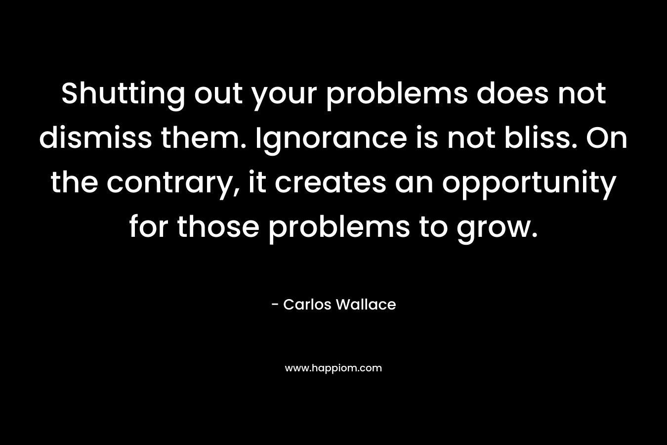 Shutting out your problems does not dismiss them. Ignorance is not bliss. On the contrary, it creates an opportunity for those problems to grow. – Carlos Wallace