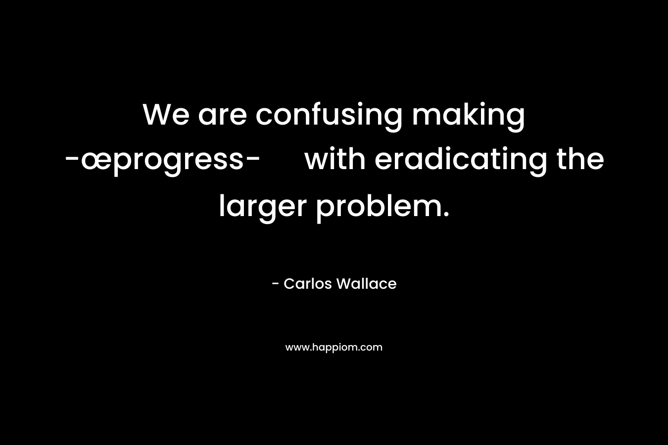 We are confusing making -œprogress- with eradicating the larger problem. – Carlos Wallace