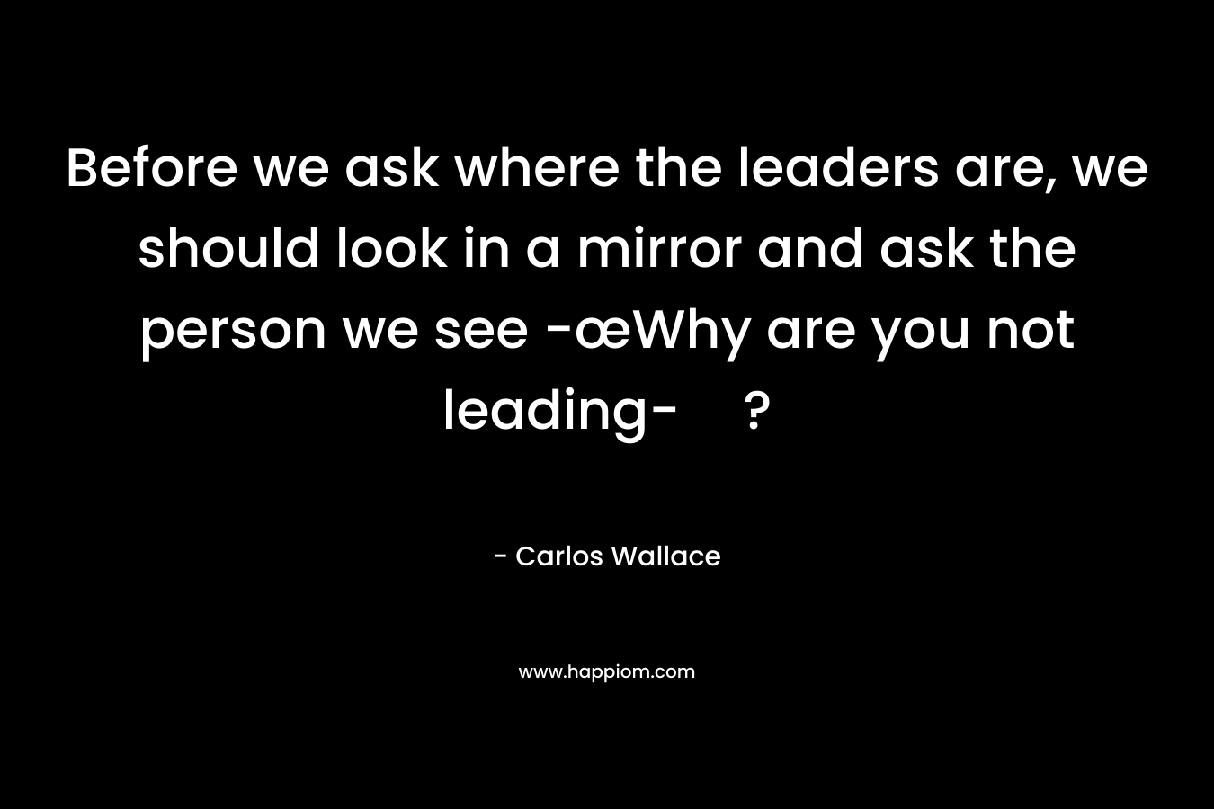 Before we ask where the leaders are, we should look in a mirror and ask the person we see -œWhy are you not leading-? – Carlos Wallace