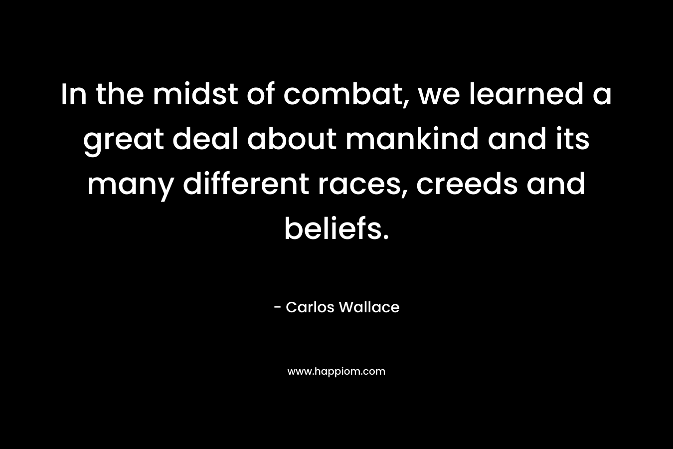 In the midst of combat, we learned a great deal about mankind and its many different races, creeds and beliefs. – Carlos Wallace