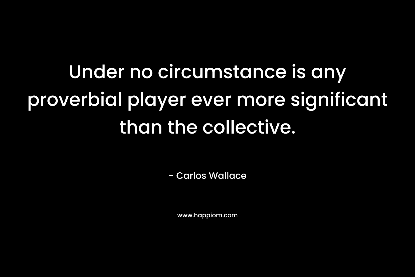 Under no circumstance is any proverbial player ever more significant than the collective.